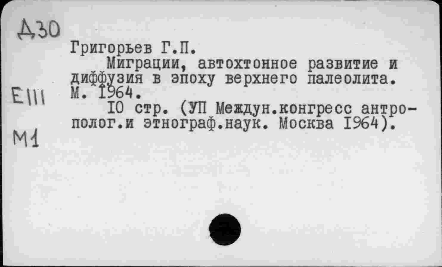﻿MO
Григорьев Г.П.
Миграции, автохтонное развитие и дифс^зия в эпоху верхнего палеолита.
10 стр. (УП Междун.конгресс антро полог.и этнограф.наук. Москва 1964).
Ml